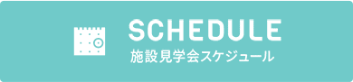 SCHEDULE 施設見学会スケジュール